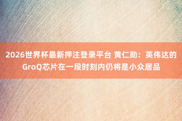 2026世界杯最新押注登录平台 黄仁勋：英伟达的GroQ芯片在一段时刻内仍将是小众居品