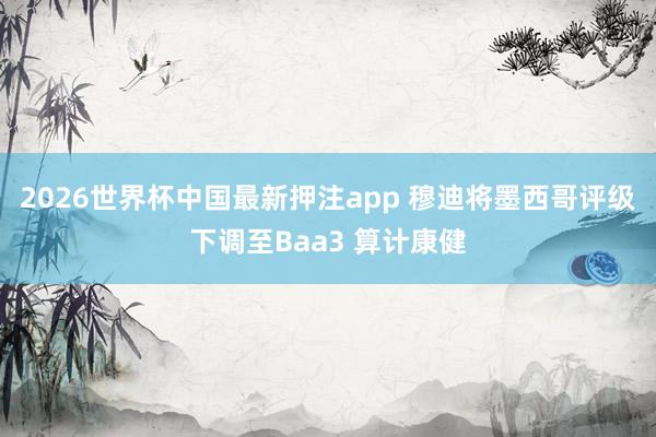 2026世界杯中国最新押注app 穆迪将墨西哥评级下调至Baa3 算计康健