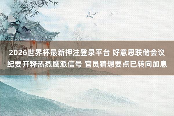 2026世界杯最新押注登录平台 好意思联储会议纪要开释热烈鹰派信号 官员猜想要点已转向加息