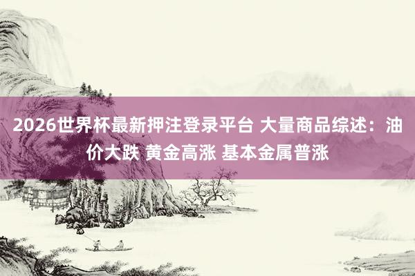 2026世界杯最新押注登录平台 大量商品综述：油价大跌 黄金高涨 基本金属普涨