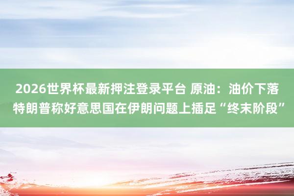 2026世界杯最新押注登录平台 原油：油价下落 特朗普称好意思国在伊朗问题上插足“终末阶段”