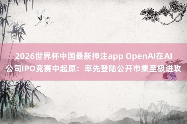 2026世界杯中国最新押注app OpenAI在AI公司IPO竞赛中起原：率先登陆公开市集至极进攻