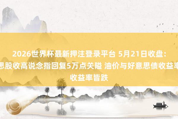 2026世界杯最新押注登录平台 5月21日收盘：好意思股收高说念指回复5万点关隘 油价与好意思债收益率皆跌