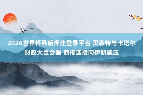 2026世界杯最新押注登录平台 贝森特与卡塔尔财政大臣会晤 商榷连接向伊朗施压