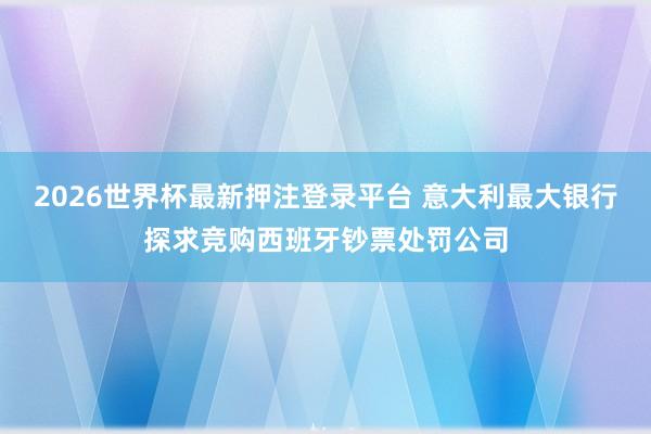 2026世界杯最新押注登录平台 意大利最大银行探求竞购西班牙钞票处罚公司