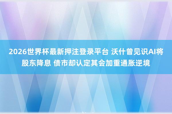 2026世界杯最新押注登录平台 沃什曾见识AI将股东降息 债市却认定其会加重通胀逆境