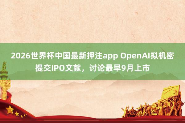 2026世界杯中国最新押注app OpenAI拟机密提交IPO文献，讨论最早9月上市