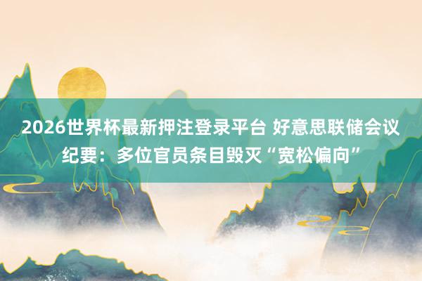 2026世界杯最新押注登录平台 好意思联储会议纪要：多位官员条目毁灭“宽松偏向”