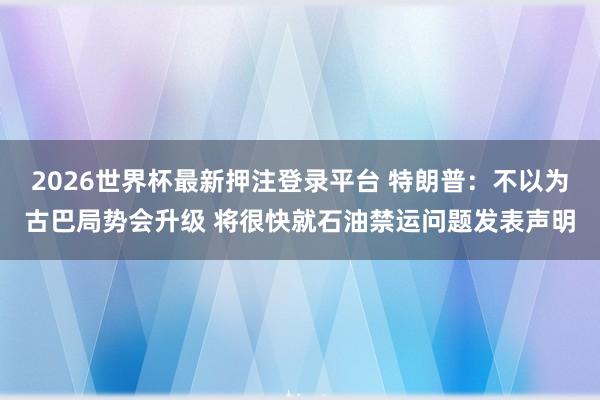 2026世界杯最新押注登录平台 特朗普：不以为古巴局势会升级 将很快就石油禁运问题发表声明