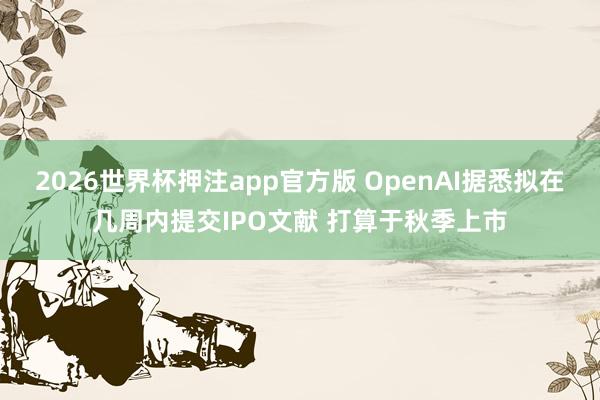2026世界杯押注app官方版 OpenAI据悉拟在几周内提交IPO文献 打算于秋季上市