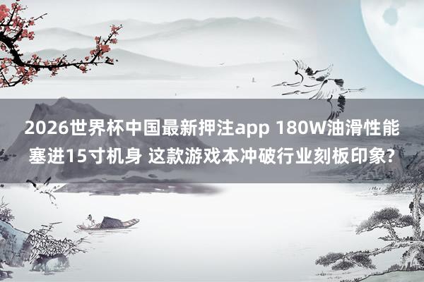 2026世界杯中国最新押注app 180W油滑性能塞进15寸机身 这款游戏本冲破行业刻板印象?