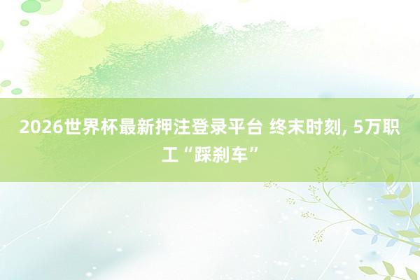 2026世界杯最新押注登录平台 终末时刻， 5万职工“踩刹车”