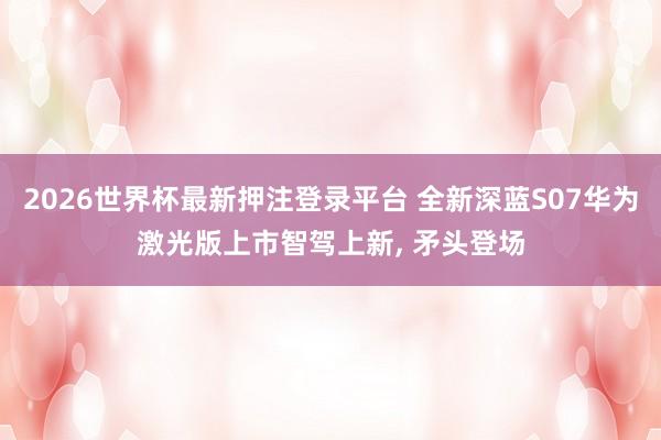 2026世界杯最新押注登录平台 全新深蓝S07华为激光版上市智驾上新， 矛头登场