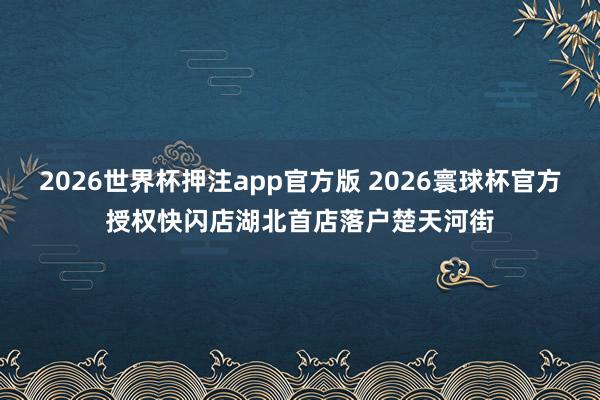 2026世界杯押注app官方版 2026寰球杯官方授权快闪店湖北首店落户楚天河街