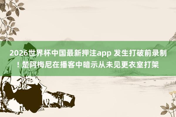 2026世界杯中国最新押注app 发生打破前录制! 楚阿梅尼在播客中暗示从未见更衣室打架