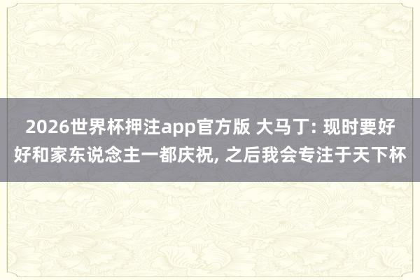 2026世界杯押注app官方版 大马丁: 现时要好好和家东说念主一都庆祝， 之后我会专注于天下杯