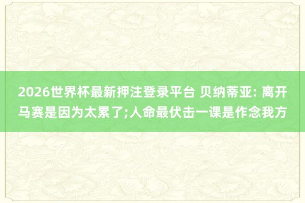 2026世界杯最新押注登录平台 贝纳蒂亚: 离开马赛是因为太累了;人命最伏击一课是作念我方