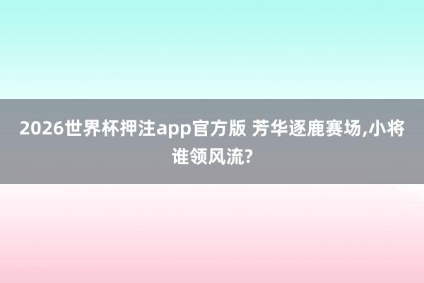 2026世界杯押注app官方版 芳华逐鹿赛场，小将谁领风流?