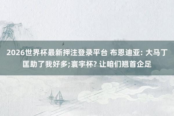 2026世界杯最新押注登录平台 布恩迪亚: 大马丁匡助了我好多;寰宇杯? 让咱们翘首企足