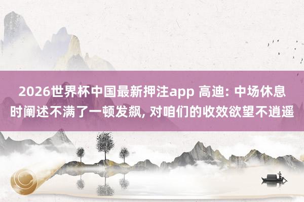 2026世界杯中国最新押注app 高迪: 中场休息时阐述不满了一顿发飙， 对咱们的收效欲望不逍遥