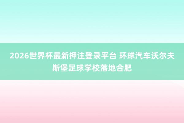 2026世界杯最新押注登录平台 环球汽车沃尔夫斯堡足球学校落地合肥