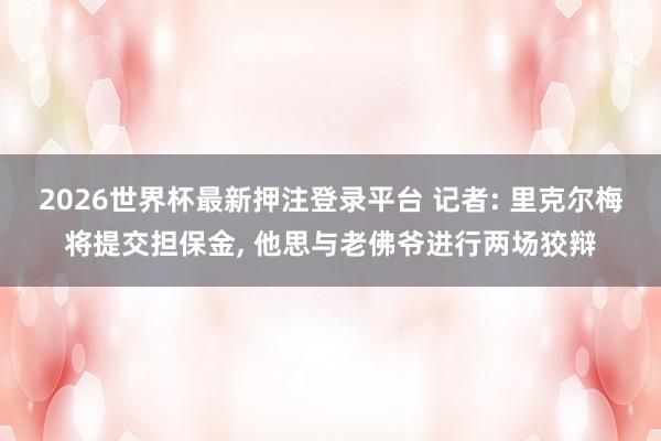 2026世界杯最新押注登录平台 记者: 里克尔梅将提交担保金， 他思与老佛爷进行两场狡辩