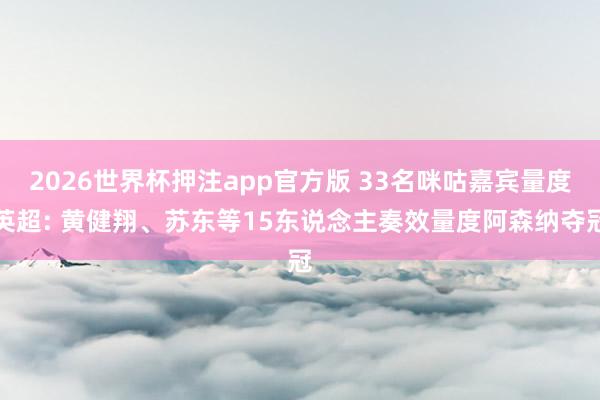 2026世界杯押注app官方版 33名咪咕嘉宾量度英超: 黄健翔、苏东等15东说念主奏效量度阿森纳夺冠