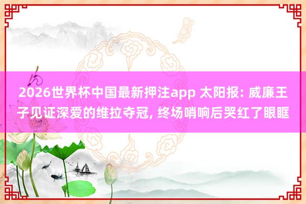 2026世界杯中国最新押注app 太阳报: 威廉王子见证深爱的维拉夺冠， 终场哨响后哭红了眼眶