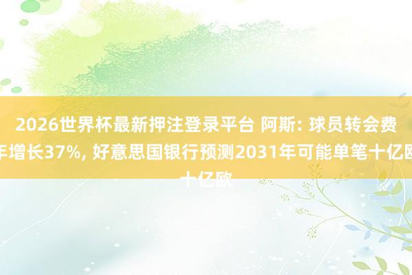 2026世界杯最新押注登录平台 阿斯: 球员转会费年增长37%， 好意思国银行预测2031年可能单笔十亿欧