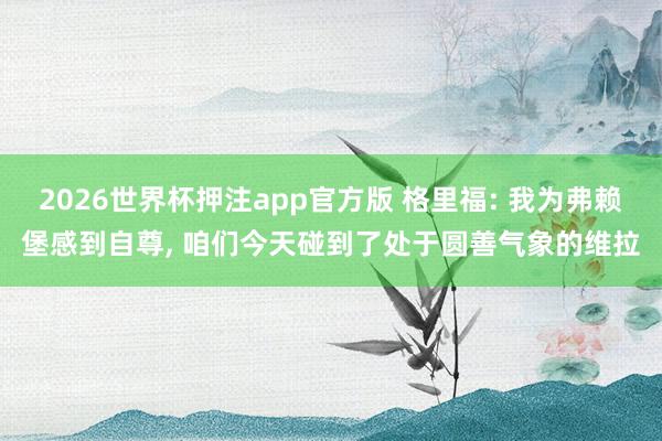 2026世界杯押注app官方版 格里福: 我为弗赖堡感到自尊， 咱们今天碰到了处于圆善气象的维拉