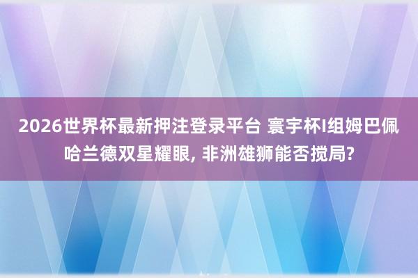2026世界杯最新押注登录平台 寰宇杯I组姆巴佩哈兰德双星耀眼， 非洲雄狮能否搅局?