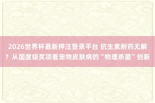 2026世界杯最新押注登录平台 抗生素耐药无解？从国度级奖项看宠物皮肤病的“物理杀菌”创新
