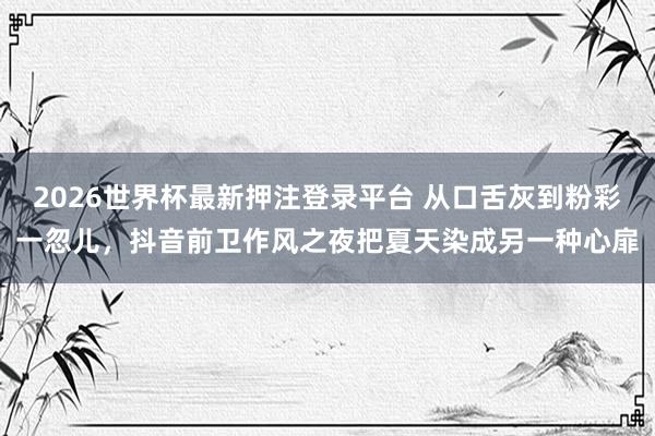 2026世界杯最新押注登录平台 从口舌灰到粉彩一忽儿，抖音前卫作风之夜把夏天染成另一种心扉