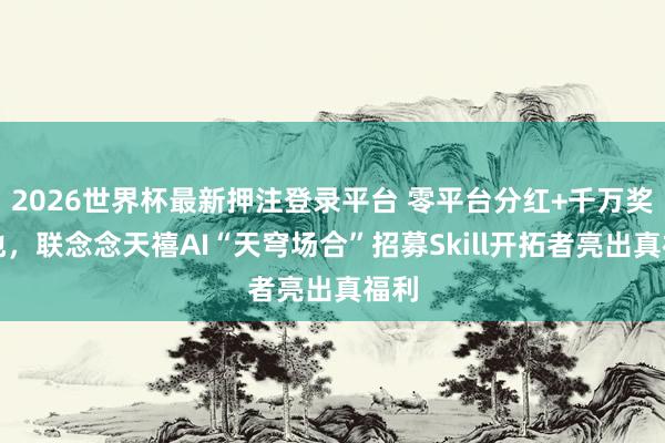 2026世界杯最新押注登录平台 零平台分红+千万奖金池，联念念天禧AI“天穹场合”招募Skill开拓者亮出真福利