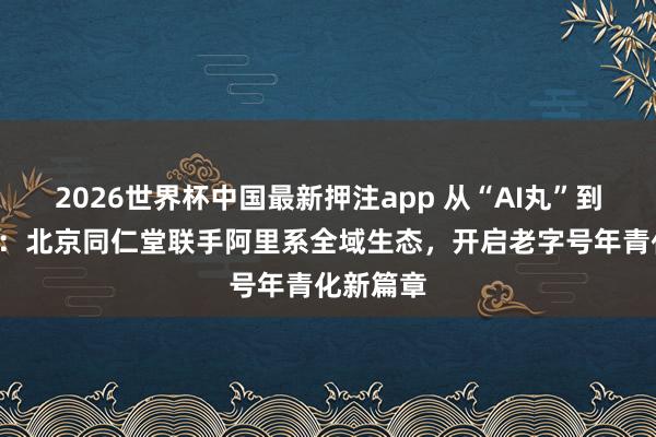 2026世界杯中国最新押注app 从“AI丸”到“爱玩”：北京同仁堂联手阿里系全域生态，开启老字号年青化新篇章