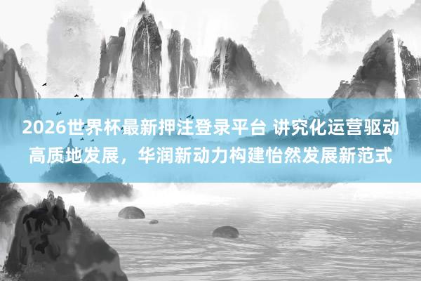 2026世界杯最新押注登录平台 讲究化运营驱动高质地发展，华润新动力构建怡然发展新范式