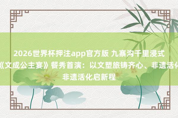 2026世界杯押注app官方版 九寨沟千里浸式歌舞剧《文成公主宴》餐秀首演：以文塑旅铸齐心、非遗活化启新程