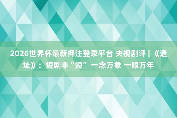 2026世界杯最新押注登录平台 央视剧评 | 《遗址》：短剧非“短” 一念万象 一眼万年
