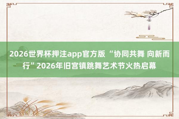 2026世界杯押注app官方版 “协同共舞 向新而行”2026年旧宫镇跳舞艺术节火热启幕