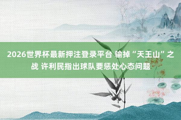 2026世界杯最新押注登录平台 输掉“天王山”之战 许利民指出球队要惩处心态问题