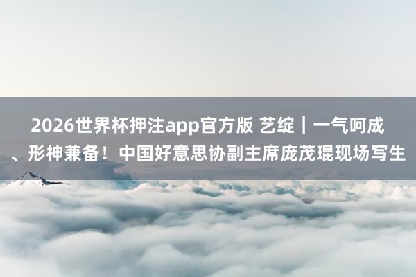 2026世界杯押注app官方版 艺绽｜一气呵成、形神兼备！中国好意思协副主席庞茂琨现场写生
