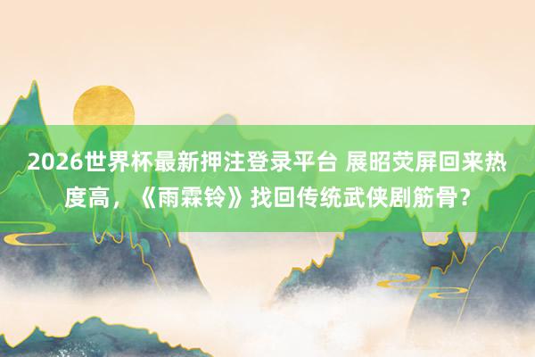 2026世界杯最新押注登录平台 展昭荧屏回来热度高，《雨霖铃》找回传统武侠剧筋骨？