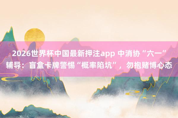 2026世界杯中国最新押注app 中消协“六一”辅导：盲盒卡牌警惕“概率陷坑”，勿抱赌博心态
