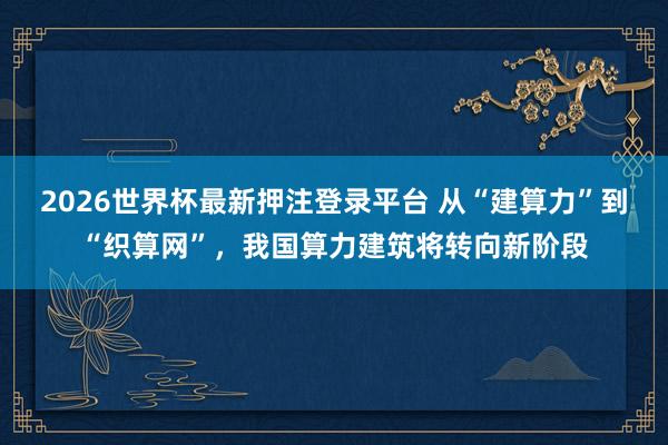 2026世界杯最新押注登录平台 从“建算力”到“织算网”，我国算力建筑将转向新阶段
