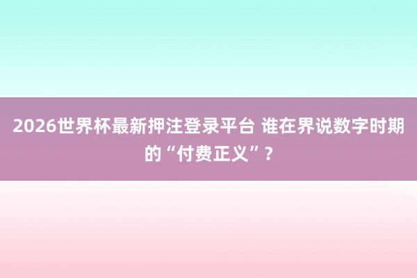 2026世界杯最新押注登录平台 谁在界说数字时期的“付费正义”？