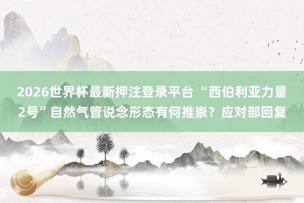 2026世界杯最新押注登录平台 “西伯利亚力量2号”自然气管说念形态有何推崇？应对部回复