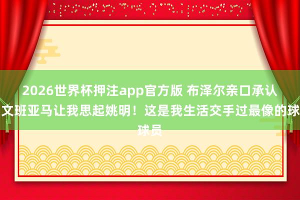 2026世界杯押注app官方版 布泽尔亲口承认：文班亚马让我思起姚明！这是我生活交手过最像的球员