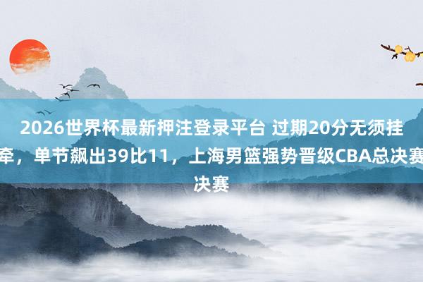 2026世界杯最新押注登录平台 过期20分无须挂牵，单节飙出39比11，上海男篮强势晋级CBA总决赛