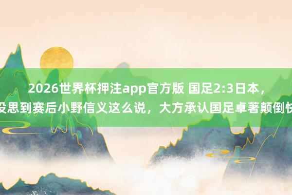 2026世界杯押注app官方版 国足2:3日本，没思到赛后小野信义这么说，大方承认国足卓著颠倒快