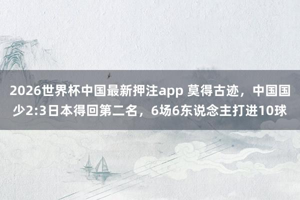 2026世界杯中国最新押注app 莫得古迹，中国国少2:3日本得回第二名，6场6东说念主打进10球